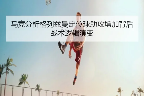 马竞分析格列兹曼定位球助攻增加背后战术逻辑演变