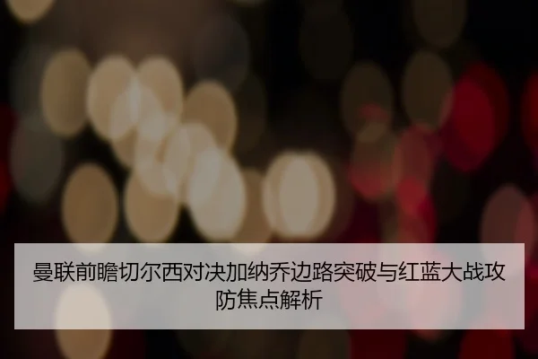 曼联前瞻切尔西对决加纳乔边路突破与红蓝大战攻防焦点解析