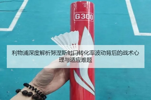 利物浦深度解析努涅斯射门转化率波动背后的战术心理与适应难题