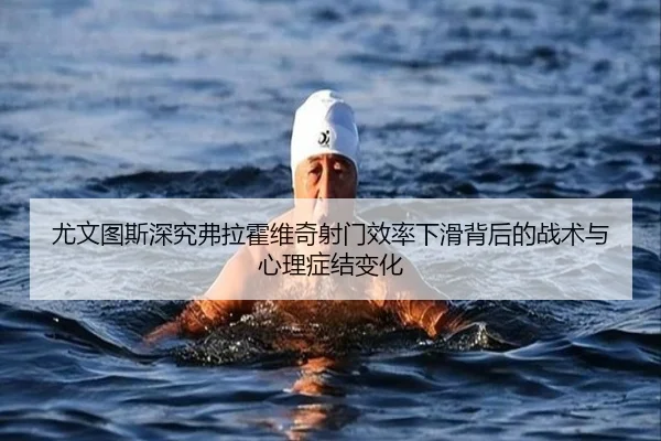 尤文图斯深究弗拉霍维奇射门效率下滑背后的战术与心理症结变化