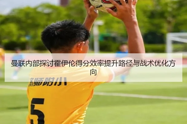 曼联内部探讨霍伊伦得分效率提升路径与战术优化方向