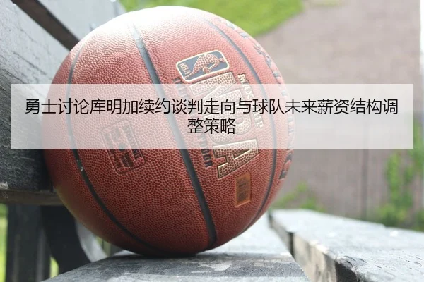 勇士讨论库明加续约谈判走向与球队未来薪资结构调整策略